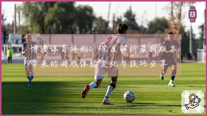 博澳体育评测：深度解析最新版本带来的游戏体验变化与技巧分享