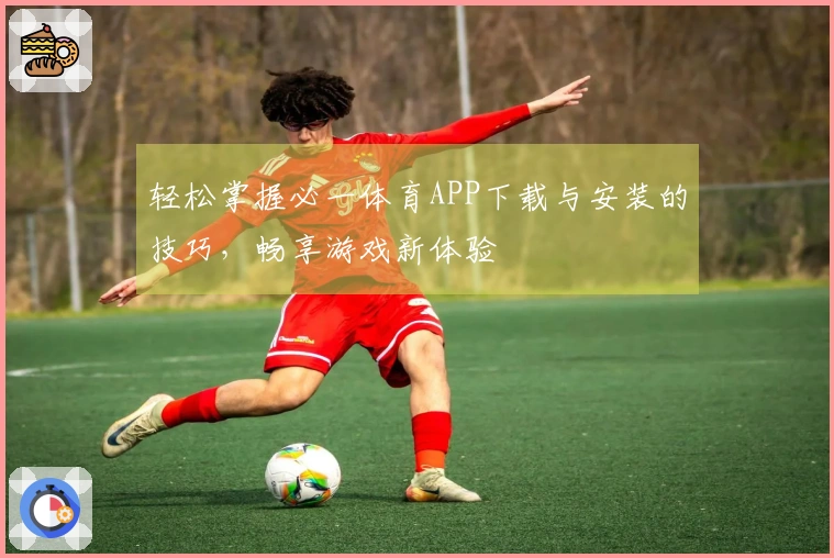轻松掌握必一体育APP下载与安装的技巧，畅享游戏新体验