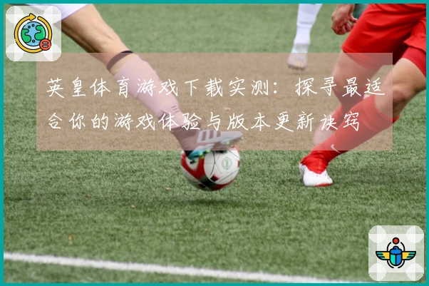 英皇体育游戏下载实测：探寻最适合你的游戏体验与版本更新诀窍